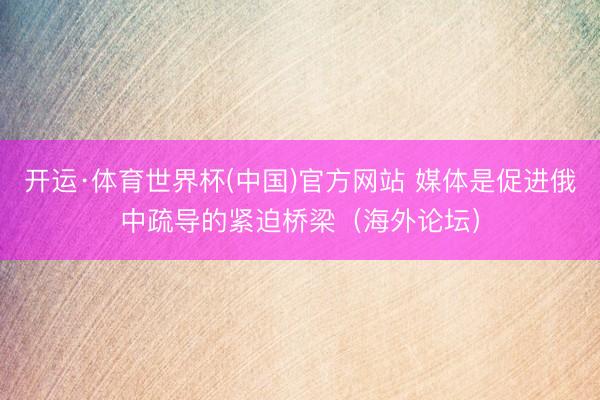 开运·体育世界杯(中国)官方网站 媒体是促进俄中疏导的紧迫桥梁(海外论坛)