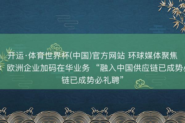 开运·体育世界杯(中国)官方网站 环球媒体聚焦|外媒:欧洲企业加码在华业务 “融入中国供应链已成势必礼聘”