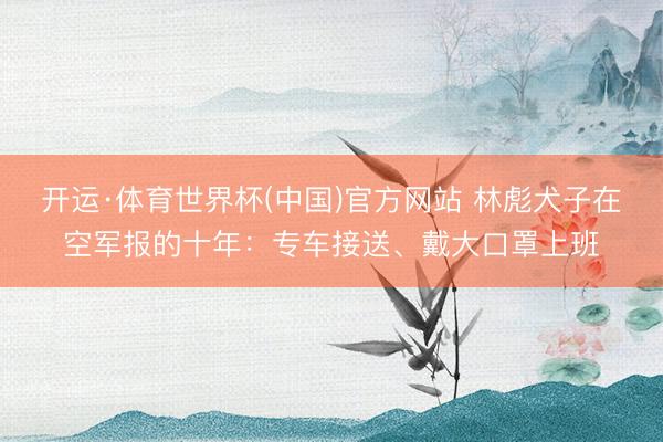 开运·体育世界杯(中国)官方网站 林彪犬子在空军报的十年:专车接送、戴大口罩上班