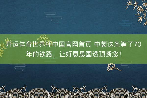 开运体育世界杯中国官网首页 中蒙这条等了70年的铁路,让好意思国透顶断念!