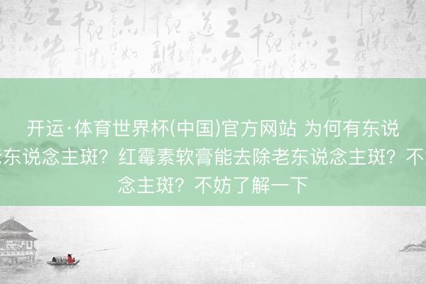 开运·体育世界杯(中国)官方网站 为何有东说念主满脸老东说念主斑？红霉素软膏能去除老东说念主斑？不妨了解一下