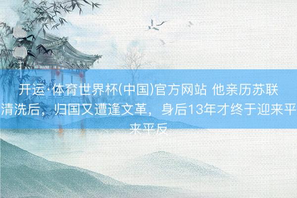 开运·体育世界杯(中国)官方网站 他亲历苏联大清洗后,归国又遭逢文革,身后13年才终于迎来平反