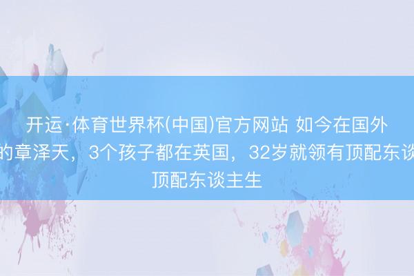开运·体育世界杯(中国)官方网站 如今在国外陪读的章泽天,3个孩子都在英国,32岁就领有顶配东谈主生