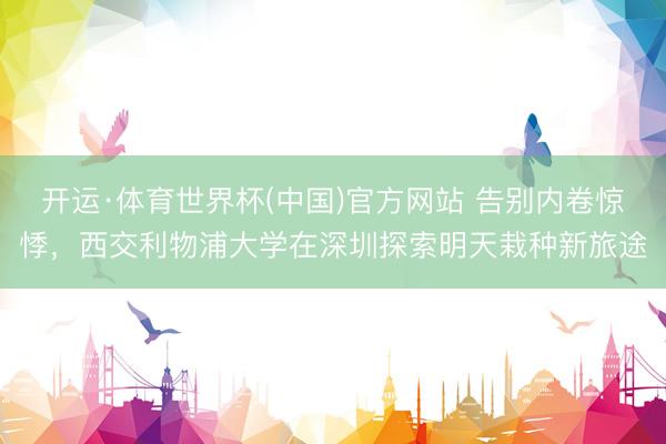 开运·体育世界杯(中国)官方网站 告别内卷惊悸,西交利物浦大学在深圳探索明天栽种新旅途
