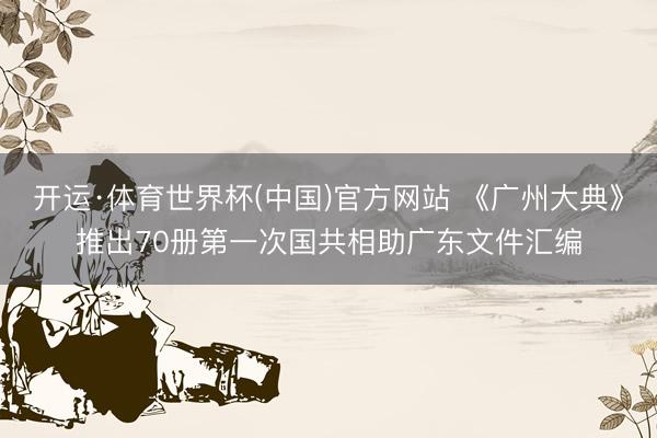 开运·体育世界杯(中国)官方网站 《广州大典》推出70册第一次国共相助广东文件汇编