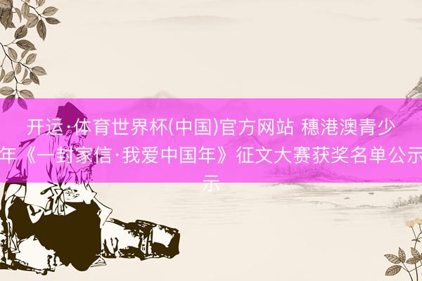 开运·体育世界杯(中国)官方网站 穗港澳青少年《一封家信·我爱中国年》征文大赛获奖名单公示
