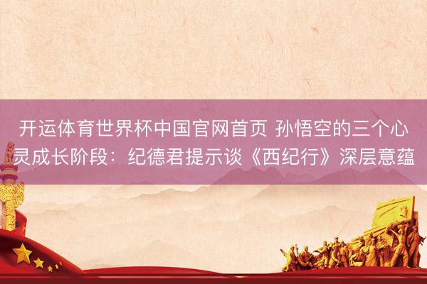 开运体育世界杯中国官网首页 孙悟空的三个心灵成长阶段:纪德君提示谈《西纪行》深层意蕴