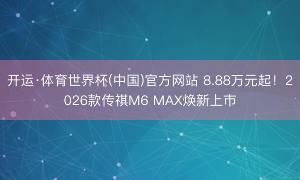 开运·体育世界杯(中国)官方网站 8.88万元起!2026款传祺M6 MAX焕新上市
