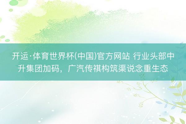 开运·体育世界杯(中国)官方网站 行业头部中升集团加码,广汽传祺构筑渠说念重生态