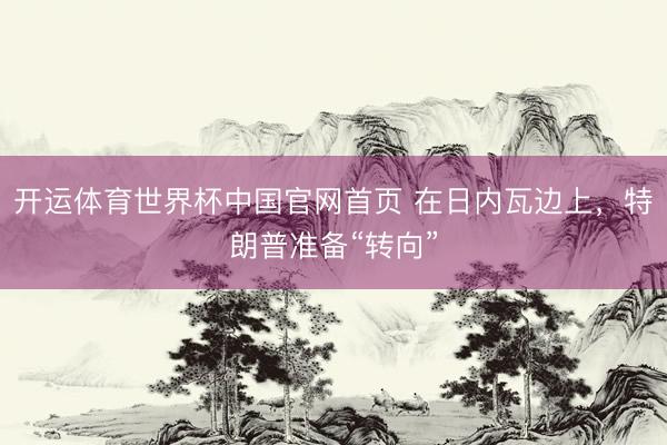 开运体育世界杯中国官网首页 在日内瓦边上，特朗普准备“转向”
