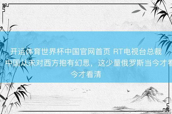 开运体育世界杯中国官网首页 RT电视台总裁剪:中国从未对西方抱有幻思,这少量俄罗斯当今才看清