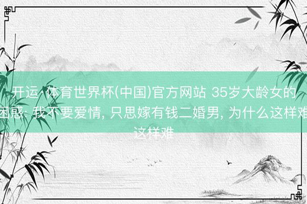 开运·体育世界杯(中国)官方网站 35岁大龄女的困惑: 我不要爱情, 只思嫁有钱二婚男, 为什么这样难