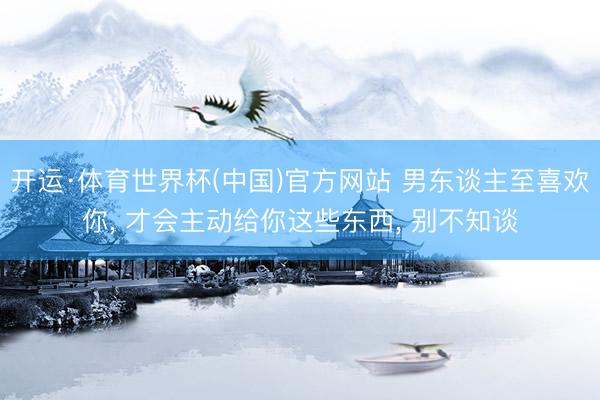 开运·体育世界杯(中国)官方网站 男东谈主至喜欢你, 才会主动给你这些东西, 别不知谈