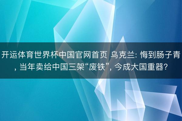 开运体育世界杯中国官网首页 乌克兰: 悔到肠子青, 当年卖给中国三架“废铁”, 今成大国重器?