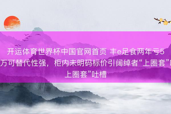 开运体育世界杯中国官网首页 丰e足食两年亏5448万可替代性强，柜内未明码标价引阔绰者“上圈套”吐槽