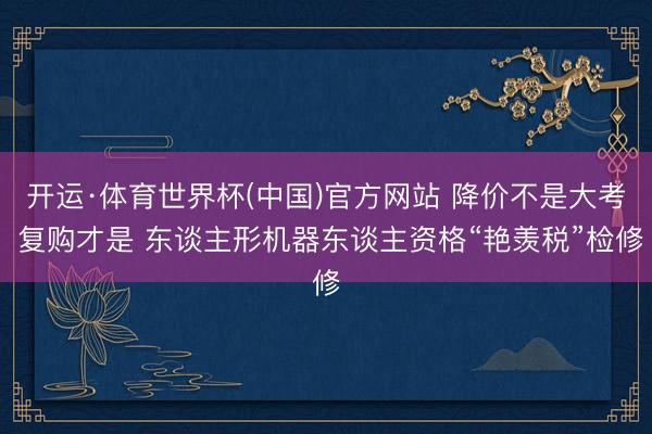 开运·体育世界杯(中国)官方网站 降价不是大考 复购才是 东谈主形机器东谈主资格“艳羡税”检修