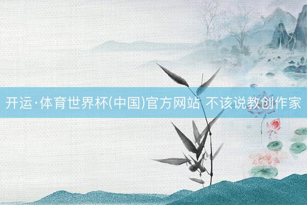 开运·体育世界杯(中国)官方网站 不该说教创作家